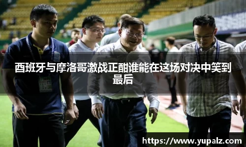 酉班牙与摩洛哥激战正酣谁能在这场对决中笑到最后